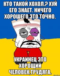 Кто такой хохол.? Хуй его знает. ничего хорошего это точно. Украинец это хорощий человек,трудяга.