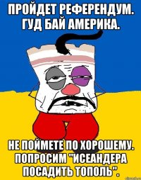 Пройдет референдум. Гуд бай америка. Не поймете по хорошему. Попросим "исеандера посадить тополь".