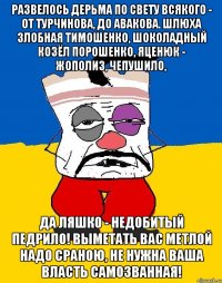 РАЗВЕЛОСЬ ДЕРЬМА ПО СВЕТУ ВСЯКОГО - ОТ ТУРЧИНОВА, ДО АВАКОВА. ШЛЮХА ЗЛОБНАЯ ТИМОШЕНКО, ШОКОЛАДНЫЙ КОЗЁЛ ПОРОШЕНКО, ЯЦЕНЮК - ЖОПОЛИЗ, ЧЕПУШИЛО, ДА ЛЯШКО - НЕДОБИТЫЙ ПЕДРИЛО! ВЫМЕТАТЬ ВАС МЕТЛОЙ НАДО СРАНОЮ, НЕ НУЖНА ВАША ВЛАСТЬ САМОЗВАННАЯ!