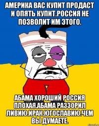 Америка вас купит продаст и опять купит.россия не позволит им этого. Абама хороший россия плохая.абама раззорил ливию.ирак.югославию.чем вы думаете.