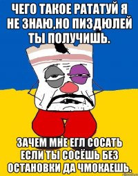 Чего такое рататуй я не знаю,но пиздюлей ты получишь. Зачем мне егл сосать если ты сосёшь без остановки да чмокаешь.