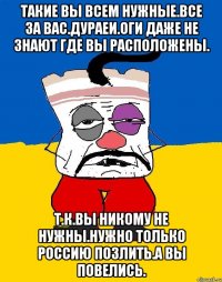 Такие вы всем нужные.все за вас.дураеи.оги даже не знают где вы расположены. Т.к.вы никому не нужны.нужно только россию позлить.а вы повелись.