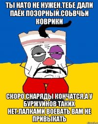 Ты нато не нужен.тебе дали паёк позорный.соьвчьи коврики Скоро снаряды кончатся.а у буржуинов таких нет.палками воевать вам не привыкать