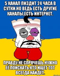 5 канал пиздит 24 часа в сутки.но ведь есть другие каналы,есть интернет. Правду не спрячешь.нужно её поискать.кто ищет тот всегда найдёт.