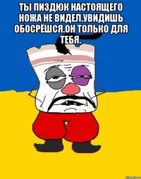 Ты пиздюк настоящего ножа не видел.увидишь обосрёшся.он только для тебя. 