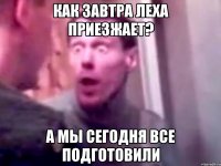 Как завтра Леха приезжает? А мы сегодня все подготовили