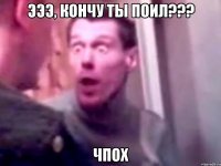 ЭЭЭ, кончу ты поил??? ЧпоХ