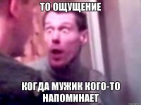 То ощущение Когда мужик кого-то напоминает