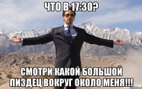 Что в 17:30? Смотри какой большой пиздец вокруг около меня!!!