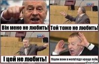 Він мене не любить! Той тоже не любить! І цей не любить! Пішли вони в жопу!піду краще поїм.