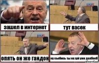 зашел в интернет тут васек опять он же гандон ну съебись ты на хуй уже долбоеб!