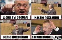 Деня, ты заебал. настю похвалил юлю похвалил а мяня валишь сука