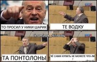 То просил у Ники шарик Те водку Та понтолоны Чё сами купить не можете что-ли ?