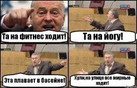 Та на фитнес ходит! Та на йогу! Эта плавает в басейне! Хули,на улице все жирные ходят!