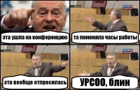 эта ушла на конференцию та поменяла часы работы эта вообще отпросилась УРСОО, блин