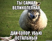 Ты самая великолепная Дай топор, убью остальных