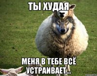 Ты худая Меня в тебе всё устраивает...