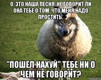 О, это наша песня. Не говорит ли она тебе о том, что меня надо простить. ''Пошел нахуй'' тебе ни о чем не говорит?