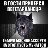 в гости приперся вегетарианец? ЕБАНУЛ МЯСНОЕ АССОРТИ НА СТОЛ,ПУСТЬ МУЧАЕТСЯ