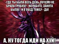 - Где ты была весь день, почему не брала трубку? - На работе, занята была! - И в обед тоже? - Да! А, ну тогда иди на хуй!