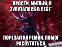 "прости, милый, я зупуталась в себе" Порезал на ремни. Помог распутаться.