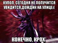 Купол, сегодня не получится увидится,дождик на улице:( Конечно, крох*