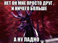 Нет он мне просто друг , и ничего больше А ну ладно ....