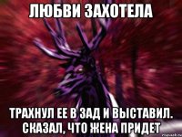 любви захотела трахнул ее в зад и выставил. Сказал, что жена придет