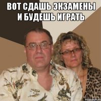 Вот сдашь экзамены и будешь играть 