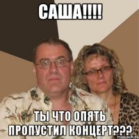 САША!!!! ТЫ ЧТО ОПЯТЬ ПРОПУСТИЛ КОНЦЕРТ???