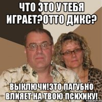 что это у тебя играет?Отто Дикс? выключи!это пагубно влияет на твою психику!