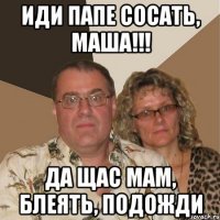 Иди папе сосать, Маша!!! Да щас мам, блеять, подожди