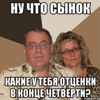 ну что сынок какие у тебя отценки в конце четверти?