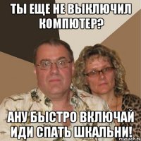 ты еще не выключил компютер? Ану быстро включай иди спать шкальни!