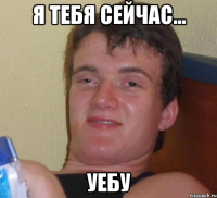 я тебя сейчас... уебу