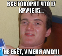 Все говорят что i7 круче i5... Не ебёт, у меня AMD!!!