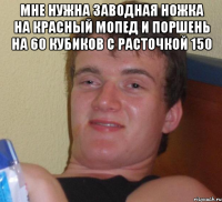 мне нужна заводная ножка на красный мопед и поршень на 60 кубиков с расточкой 150 