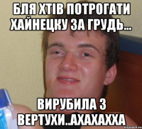 бля хтів потрогати хайнецку за грудь... вирубила з вертухи..ахахахха