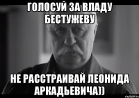 ГОЛОСУЙ ЗА ВЛАДУ бЕСТУЖЕВУ НЕ РАССТРАИВАЙ ЛЕОНИДА АРКАДЬЕВИЧА))