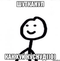 Шутканул Как хуй куснуд))0)