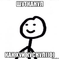 Шутканул Как хуй куснул))0)