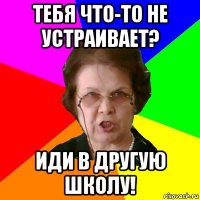 тебя что-то не устраивает? иди в другую школу!