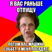 я вас раньше отпущу потом вас машина собьёт, а меня посадят!