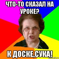 Что-то сказал на уроке? К доске,сука!