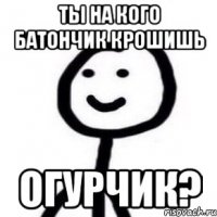 Ты на кого батончик крошишь огурчик?