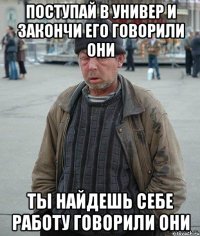 Поступай в универ и закончи его говорили они ты найдешь себе работу говорили они