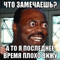 что замечаешь? а то я последнее время плохо вижу