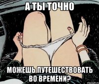 А ты точно можешь путешествовать во времени?