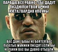 Параша,всё равно тебе дадут пиздюлей.твоя армия хуета,гвардия клоуны Вас даже бабы не боятся.вас пузатые мужики пиздят.если бы не танки вас бы давно отъебли.