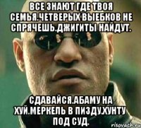 Все знают где твоя семья.четверых выебков не спрячешь.джигиты найдут. Сдавайся.абаму на хуй.меркель в пизду.хунту под суд.